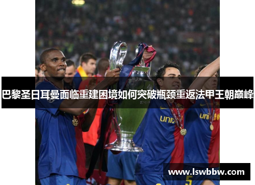 巴黎圣日耳曼面临重建困境如何突破瓶颈重返法甲王朝巅峰